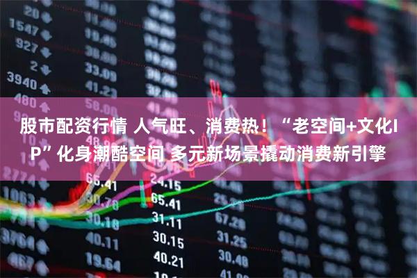股市配资行情 人气旺、消费热！“老空间+文化IP”化身潮酷空间 多元新场景撬动消费新引擎