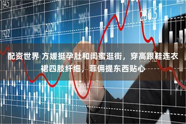 配资世界 方媛挺孕肚和闺蜜逛街，穿高跟鞋连衣裙四肢纤细，菲佣提东西贴心