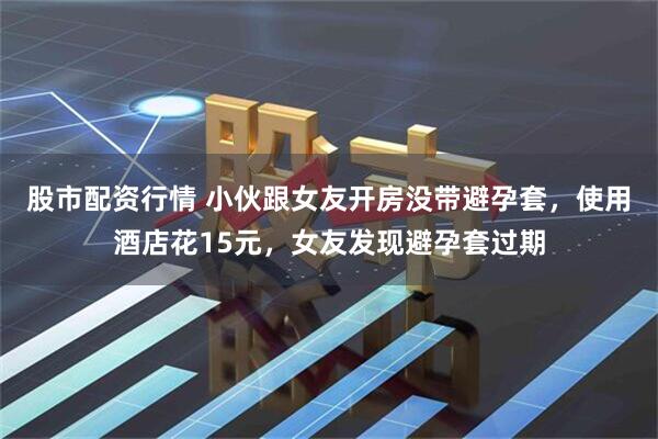 股市配资行情 小伙跟女友开房没带避孕套，使用酒店花15元，女友发现避孕套过期