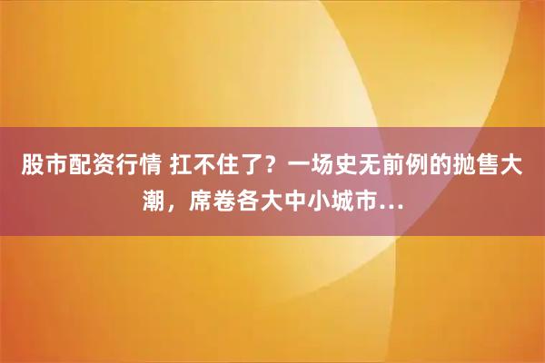 股市配资行情 扛不住了？一场史无前例的抛售大潮，席卷各大中小城市…