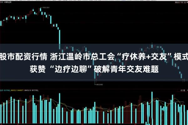 股市配资行情 浙江温岭市总工会“疗休养+交友”模式获赞 “边疗边聊”破解青年交友难题
