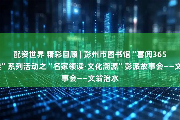 配资世界 精彩回顾 | 彭州市图书馆“喜阅365·彭州读”系列活动之“名家领读·文化溯源”彭派故事会——文翁治水