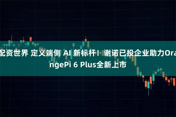 配资世界 定义端侧 AI 新标杆！谢诺已投企业助力OrangePi 6 Plus全新上市