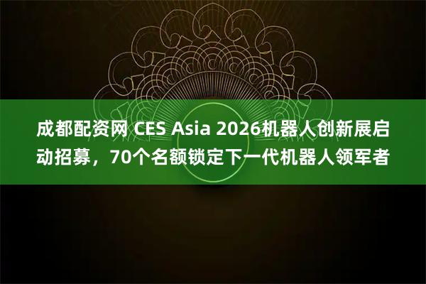 成都配资网 CES Asia 2026机器人创新展启动招募，70个名额锁定下一代机器人领军者