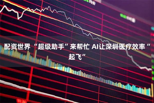 配资世界 “超级助手”来帮忙 AI让深圳医疗效率“起飞”