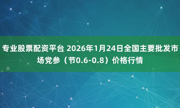 专业股票配资平台 2026年1月24日全国主要批发市场党参（节0.6-0.8）价格行情