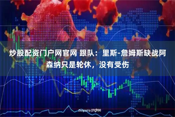 炒股配资门户网官网 跟队：里斯-詹姆斯缺战阿森纳只是轮休，没有受伤
