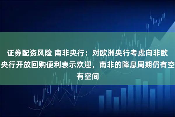 证券配资风险 南非央行：对欧洲央行考虑向非欧洲央行开放回购便利表示欢迎，南非的降息周期仍有空间