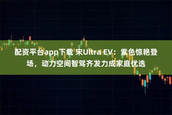 配资平台app下载 宋Ultra EV：紫色惊艳登场，动力空间智驾齐发力成家庭优选