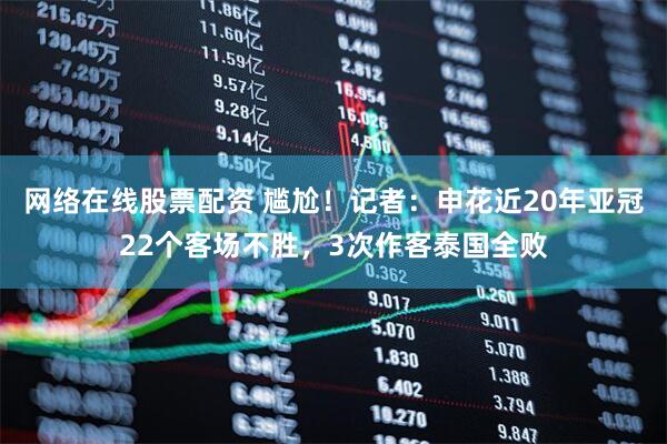 网络在线股票配资 尴尬！记者：申花近20年亚冠22个客场不胜，3次作客泰国全败