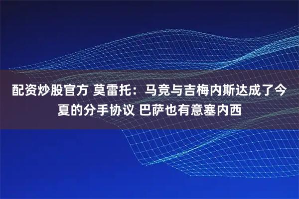 配资炒股官方 莫雷托：马竞与吉梅内斯达成了今夏的分手协议 巴萨也有意塞内西