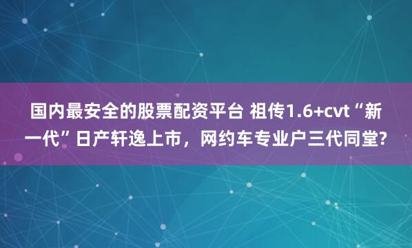 国内最安全的股票配资平台 祖传1.6+cvt“新一代”日产轩逸上市，网约车专业户三代同堂?