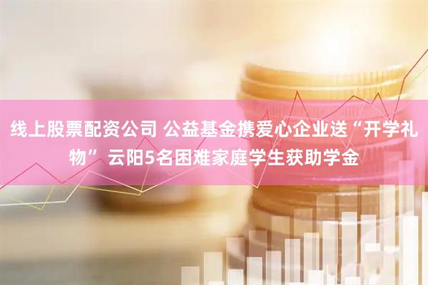 线上股票配资公司 公益基金携爱心企业送“开学礼物” 云阳5名困难家庭学生获助学金