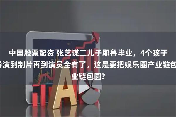 中国股票配资 张艺谋二儿子耶鲁毕业，4个孩子从导演到制片再到演员全有了，这是要把娱乐圈产业链包圆?