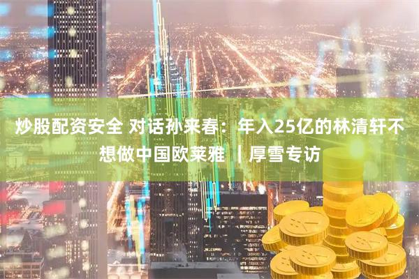 炒股配资安全 对话孙来春：年入25亿的林清轩不想做中国欧莱雅 ｜厚雪专访