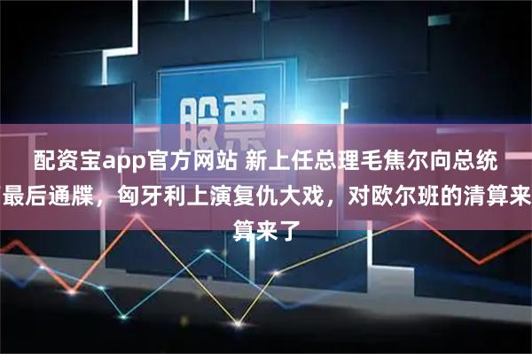 配资宝app官方网站 新上任总理毛焦尔向总统下最后通牒，匈牙利上演复仇大戏，对欧尔班的清算来了