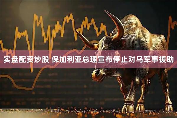 实盘配资炒股 保加利亚总理宣布停止对乌军事援助