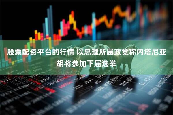股票配资平台的行情 以总理所属政党称内塔尼亚胡将参加下届选举