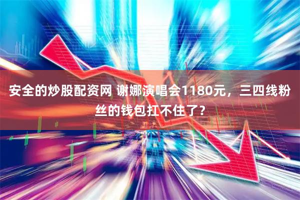 安全的炒股配资网 谢娜演唱会1180元，三四线粉丝的钱包扛不住了？