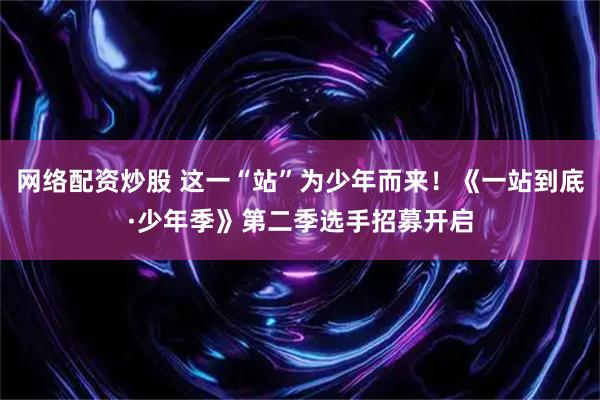网络配资炒股 这一“站”为少年而来！《一站到底·少年季》第二季选手招募开启