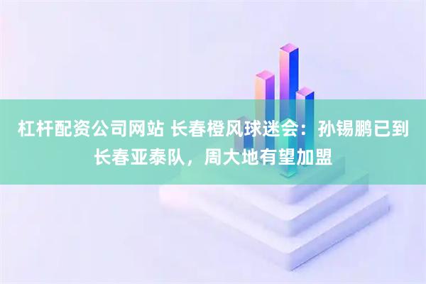 杠杆配资公司网站 长春橙风球迷会：孙锡鹏已到长春亚泰队，周大地有望加盟