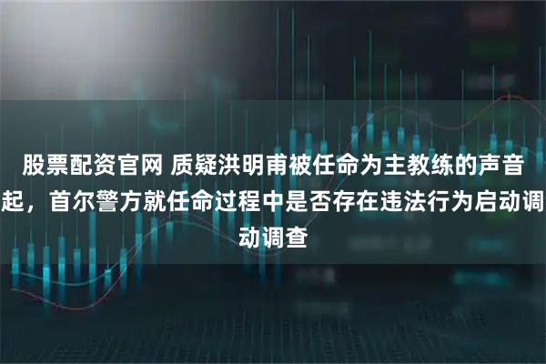 股票配资官网 质疑洪明甫被任命为主教练的声音再起,首尔警方就任命过程中是否存在违法行为启动调查
