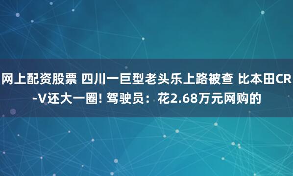 网上配资股票 四川一巨型老头乐上路被查 比本田CR-V还大一圈! 驾驶员：花2.68万元网购的