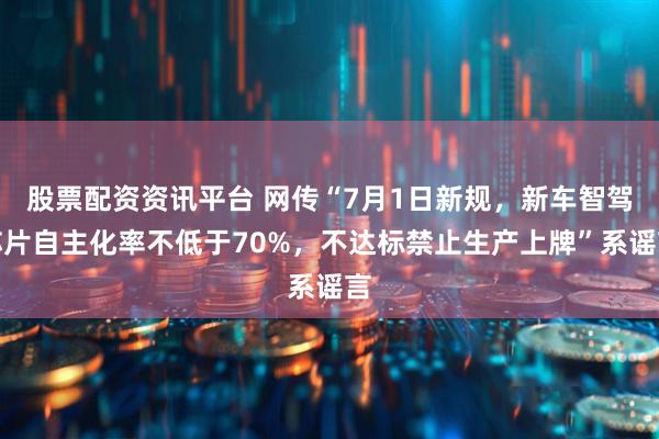 股票配资资讯平台 网传“7月1日新规，新车智驾芯片自主化率不低于70%，不达标禁止生产上牌”系谣言