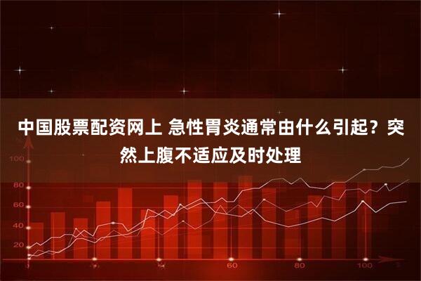 中国股票配资网上 急性胃炎通常由什么引起？突然上腹不适应及时处理