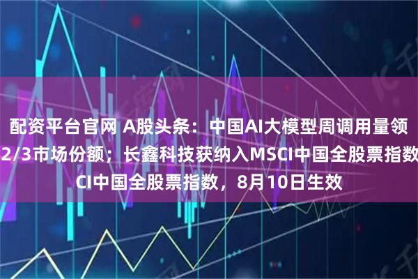 配资平台官网 A股头条：中国AI大模型周调用量领跑全球，占全球2/3市场份额；长鑫科技获纳入MSCI中国全股票指数，8月10日生效