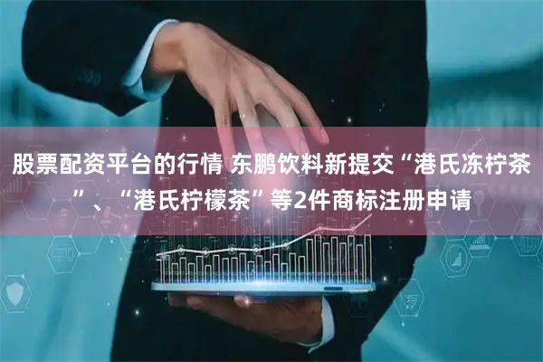 股票配资平台的行情 东鹏饮料新提交“港氏冻柠茶”、“港氏柠檬茶”等2件商标注册申请