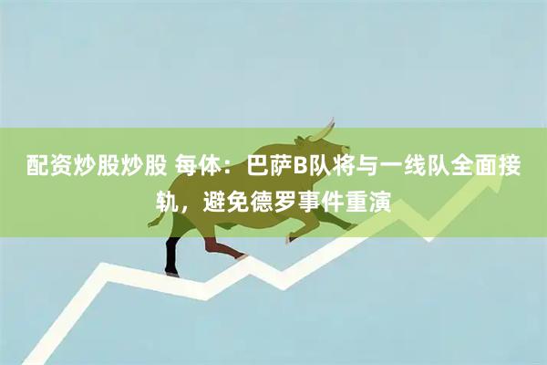 配资炒股炒股 每体：巴萨B队将与一线队全面接轨，避免德罗事件重演