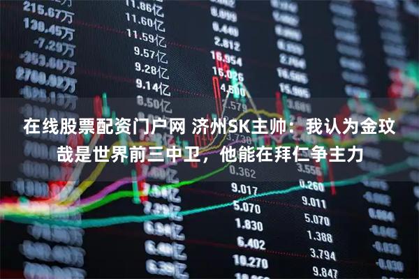 在线股票配资门户网 济州SK主帅:我认为金玟哉是世界前三中卫,他能在拜仁争主力